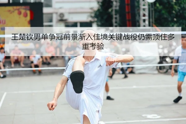 王楚钦男单争冠前景渐入佳境关键战役仍需顶住多重考验